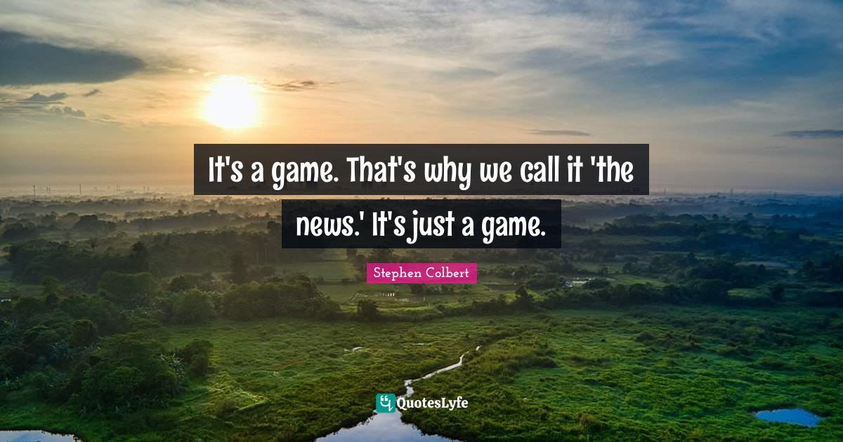 It's a game. That's why we call it 'the news.' It's just a game