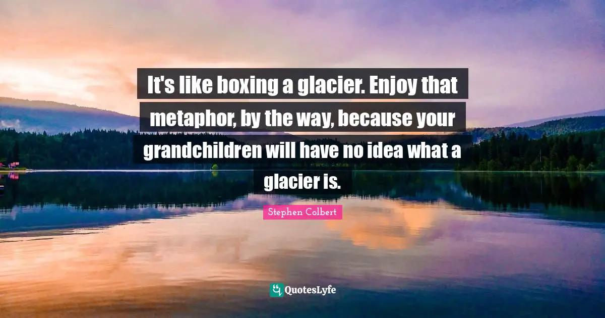 It's like boxing a glacier. Enjoy that metaphor, by the way, because your grandchildren will have no idea what a glacier is.