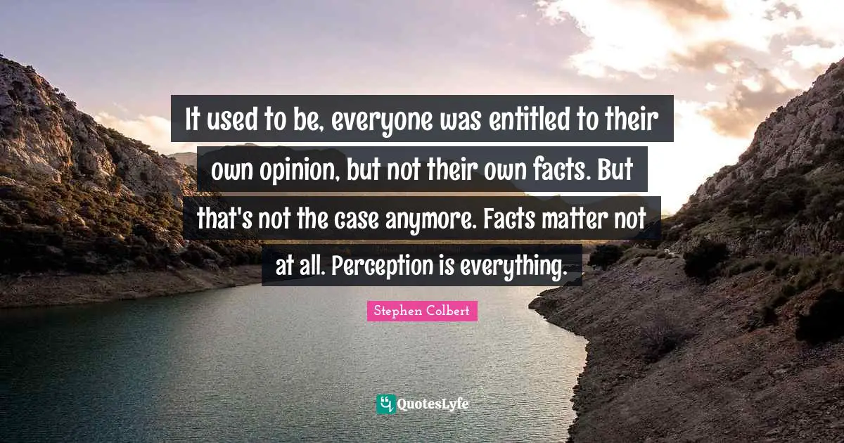 It used to be, everyone was entitled to their own opinion, but not their own facts. But that's not the case anymore. Facts matter not at all. Perception is everything.