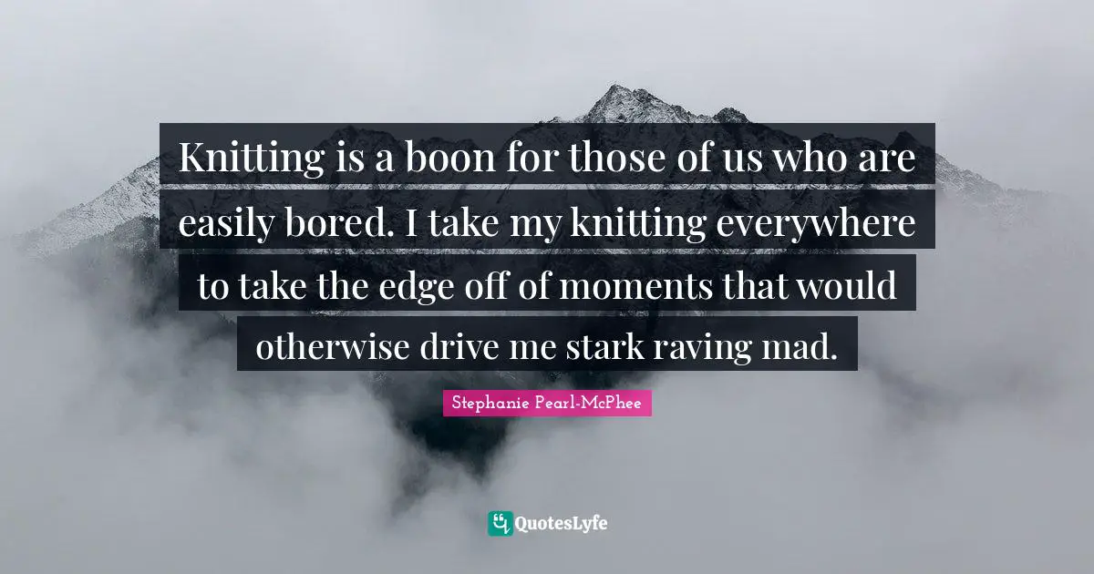 Knitting is a boon for those of us who are easily bored. I take my knitting everywhere to take the edge off of moments that would otherwise drive me stark raving mad.