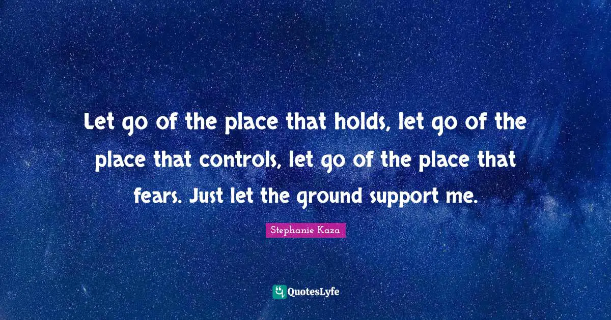 Let go of the place that holds, let go of the place that controls, let go of the place that fears. Just let the ground support me.