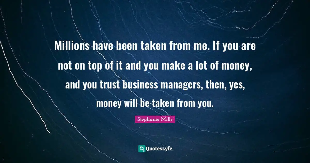 Millions have been taken from me. If you are not on top of it and you make a lot of money, and you trust business managers, then, yes, money will be taken from you.