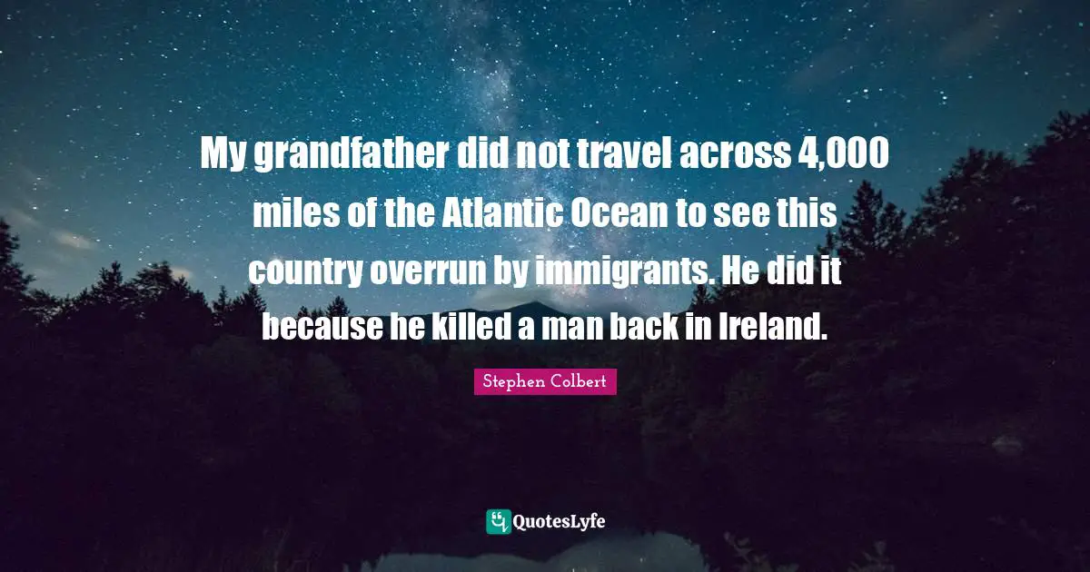 My grandfather did not travel across 4,000 miles of the Atlantic Ocean to see this country overrun by immigrants. He did it because he killed a man back in Ireland.