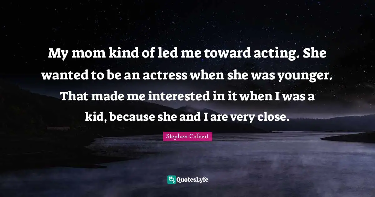 My mom kind of led me toward acting. She wanted to be an actress when she was younger. That made me interested in it when I was a kid, because she and I are very close.