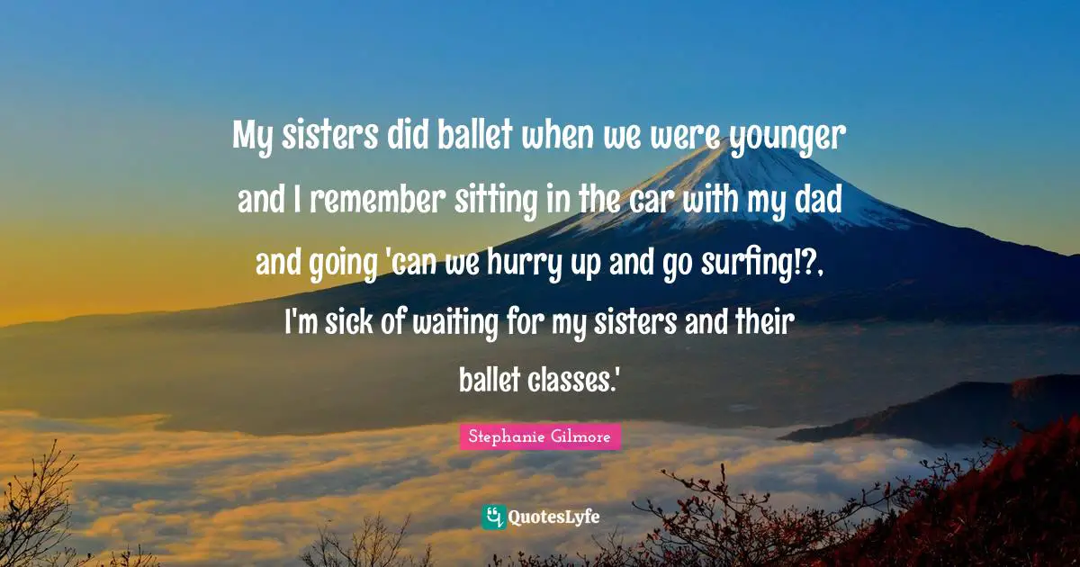 Stephanie Gilmore Quotes: "My sisters did ballet when we were younger and I remember sitting in the car with my dad and going 'can we hurry up and go surfing!?, I'm sick of waiting for my sisters and their ballet classes.'"