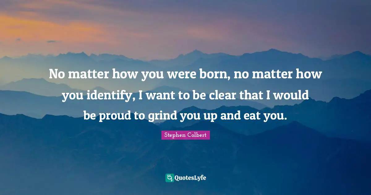 No matter how you were born, no matter how you identify, I want to be clear that I would be proud to grind you up and eat you.