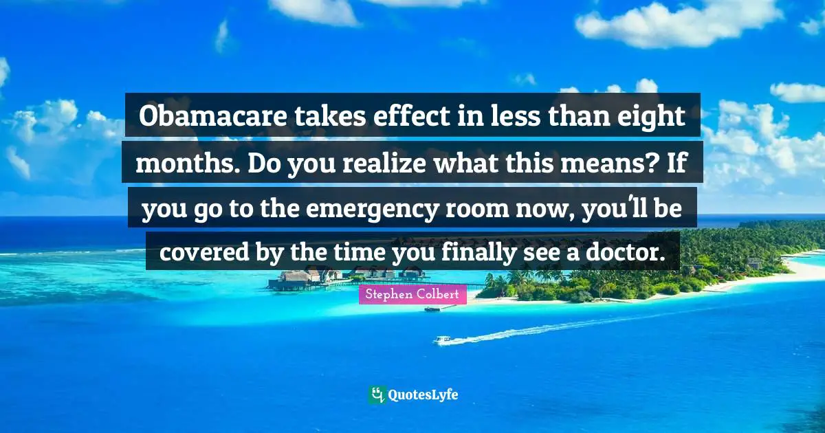 Obamacare takes effect in less than eight months. Do you realize what this means? If you go to the emergency room now, you'll be covered by the time you finally see a doctor.