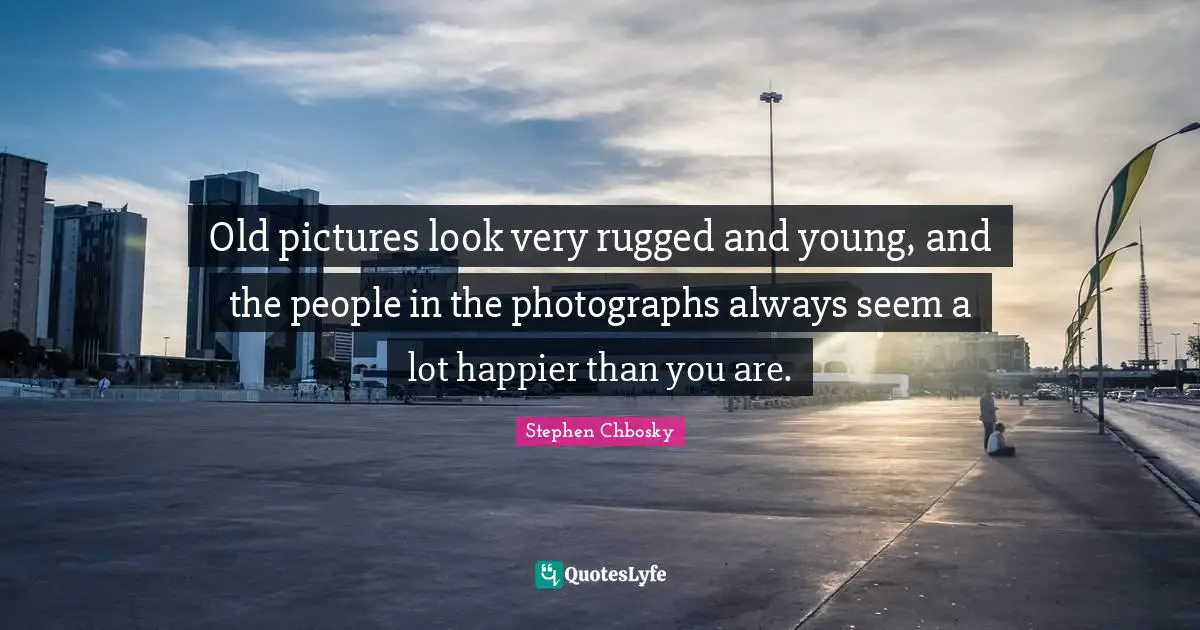 Old pictures look very rugged and young, and the people in the photographs always seem a lot happier than you are.