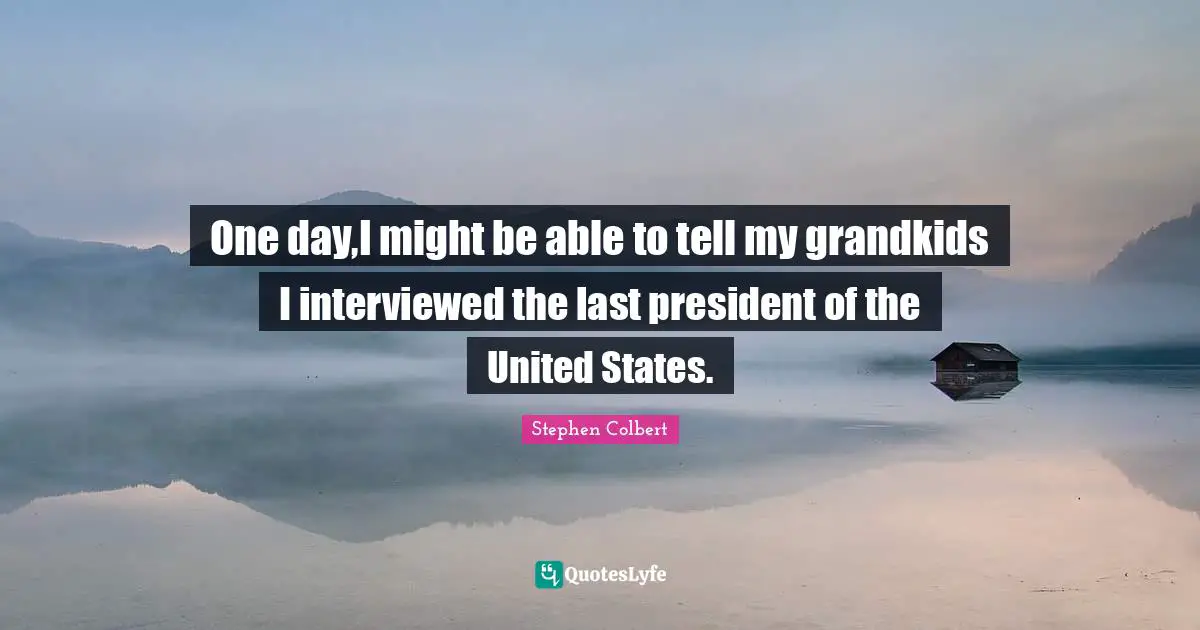 One day,I might be able to tell my grandkids I interviewed the last president of the United States.
