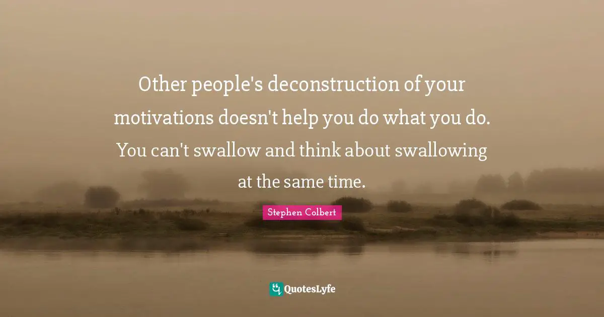 Other people's deconstruction of your motivations doesn't help you do what you do. You can't swallow and think about swallowing at the same time.