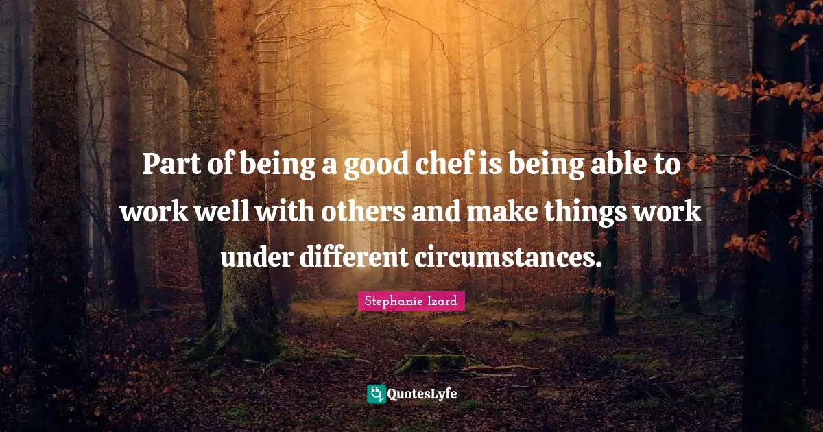 Part of being a good chef is being able to work well with others and make things work under different circumstances.