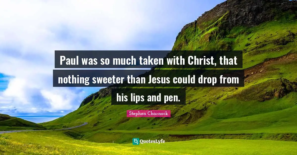 Paul was so much taken with Christ, that nothing sweeter than Jesus could drop from his lips and pen.