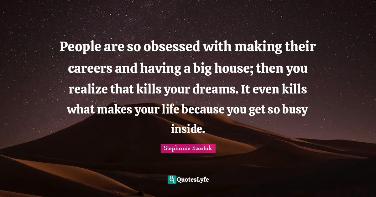 People are so obsessed with making their careers and having a big house; then you realize that kills your dreams. It even kills what makes your life because you get so busy inside.