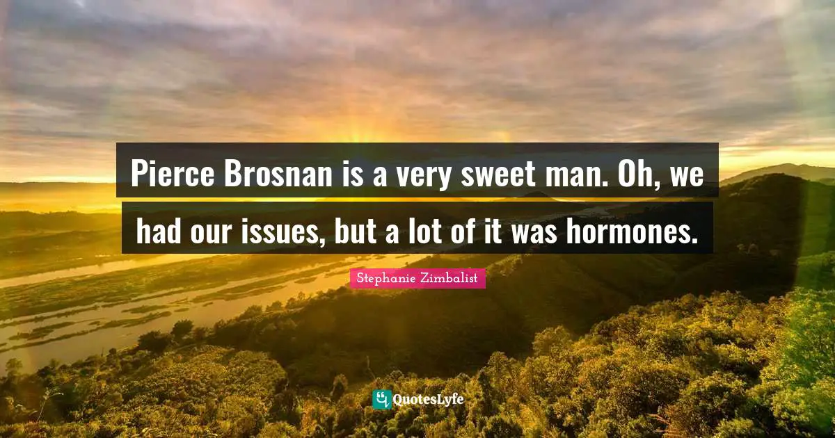 Pierce Brosnan is a very sweet man. Oh, we had our issues, but a lot of it was hormones.
