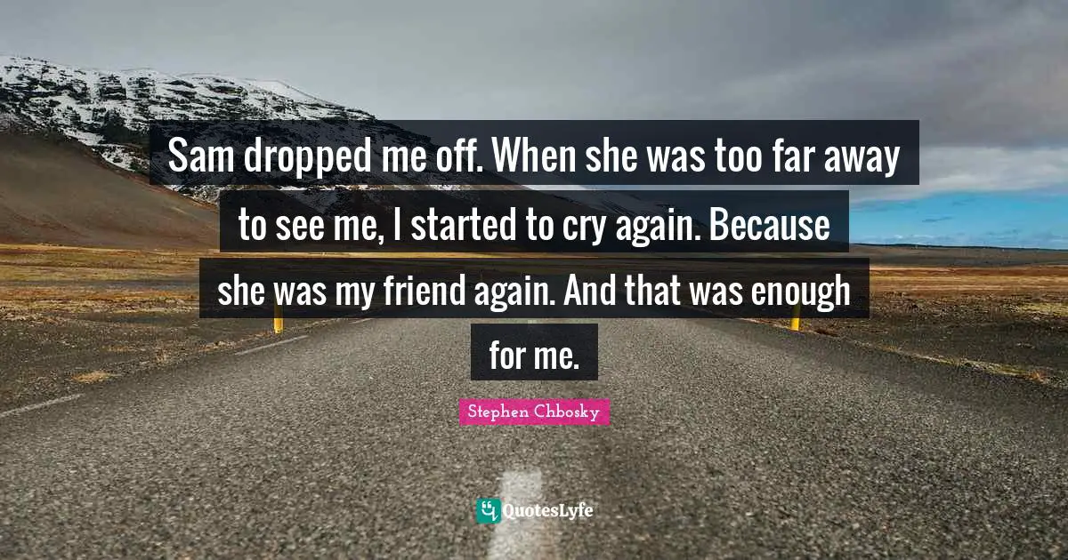 Sam dropped me off. When she was too far away to see me, I started to cry again. Because she was my friend again. And that was enough for me.