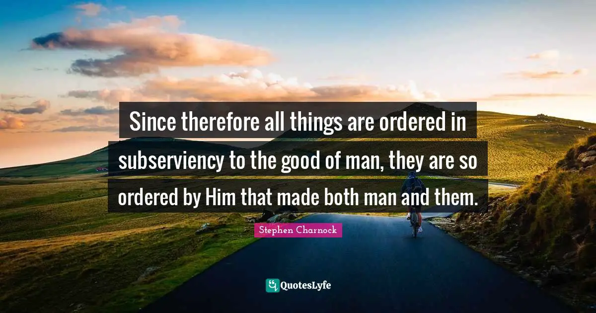 Since therefore all things are ordered in subserviency to the good of man, they are so ordered by Him that made both man and them.