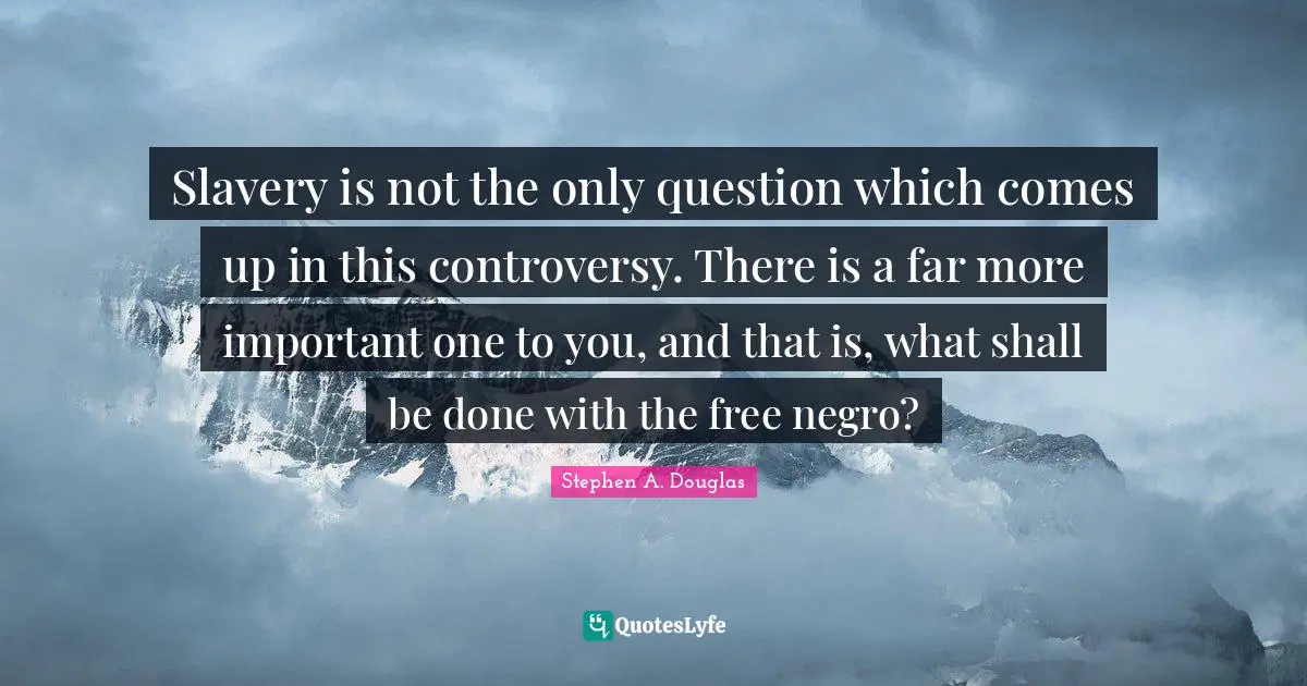 Slavery is not the only question which comes up in this controversy. There is a far more important one to you, and that is, what shall be done with the free negro?