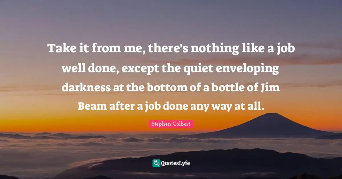 Take it from me, there's nothing like a job well done, except the quiet enveloping darkness at the bottom of a bottle of Jim Beam after a job done any way at all.