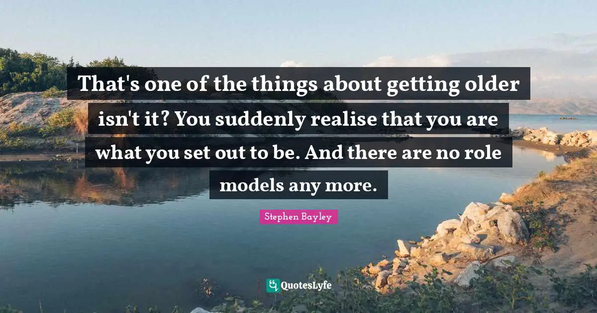 That's one of the things about getting older isn't it? You suddenly realise that you are what you set out to be. And there are no role models any more.
