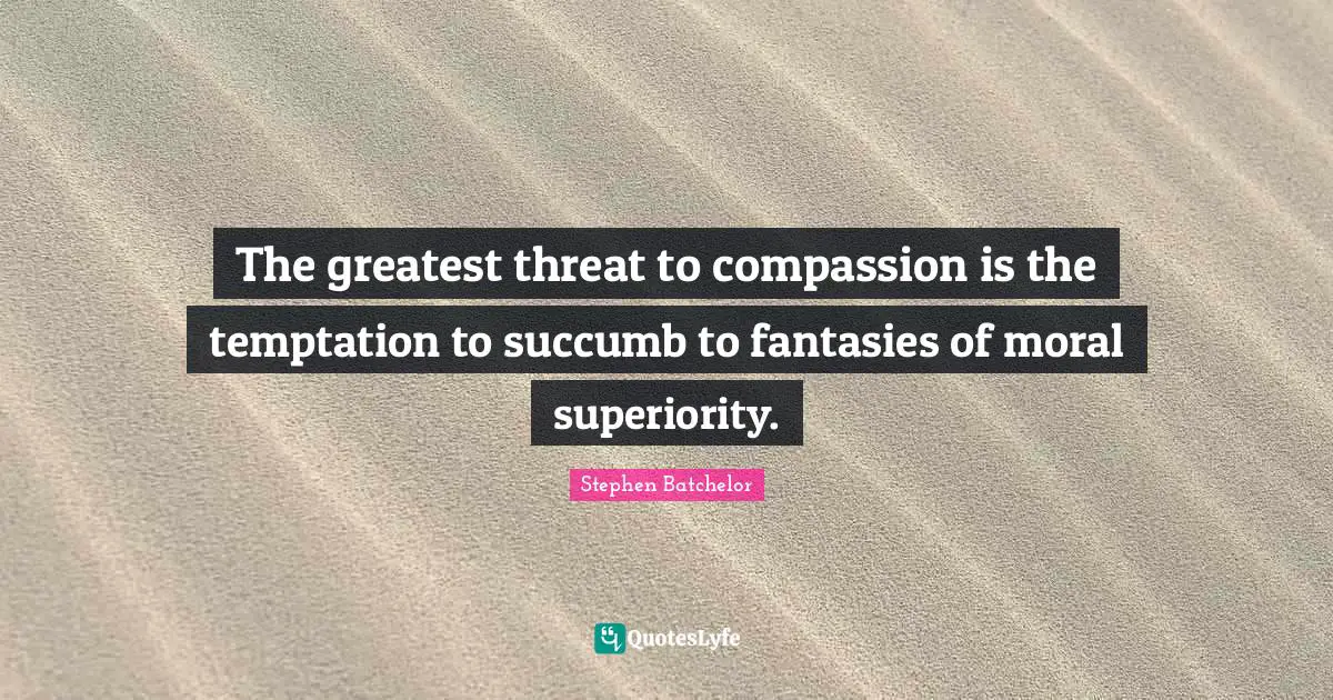 The greatest threat to compassion is the temptation to succumb to fantasies of moral superiority.