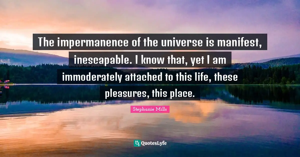 Manifest Quotes: "The impermanence of the universe is manifest, inescapable. I know that, yet I am immoderately attached to this life, these pleasures, this place."
