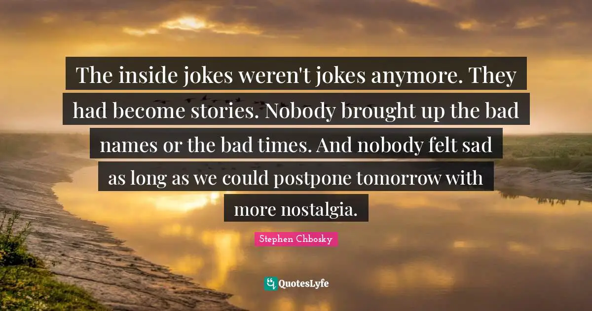 The inside jokes weren't jokes anymore. They had become stories. Nobody brought up the bad names or the bad times. And nobody felt sad as long as we could postpone tomorrow with more nostalgia.