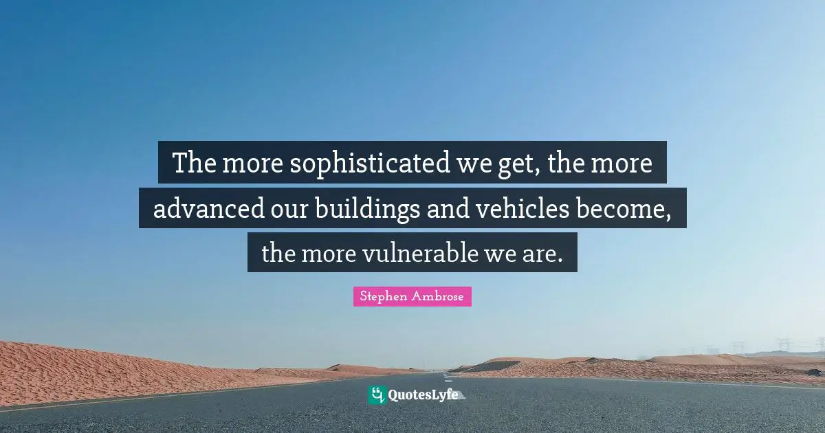 The more sophisticated we get, the more advanced our buildings and vehicles become, the more vulnerable we are.
