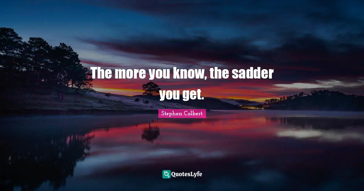 The more you know, the sadder you get.