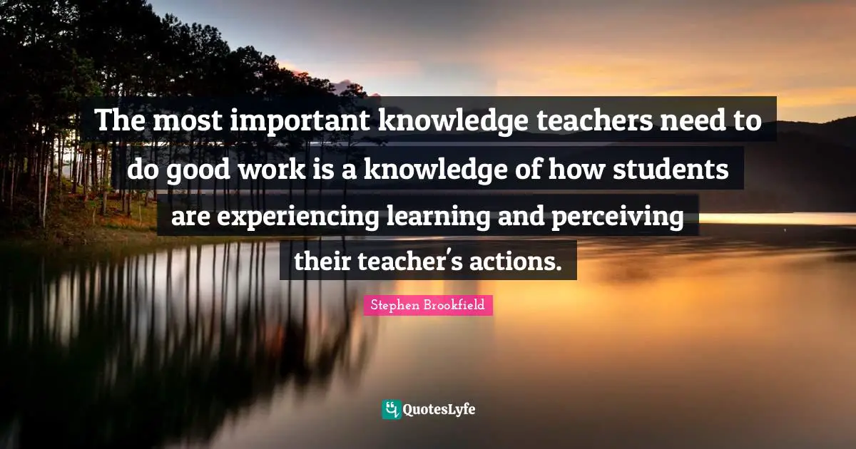 The most important knowledge teachers need to do good work is a knowledge of how students are experiencing learning and perceiving their teacher's actions.