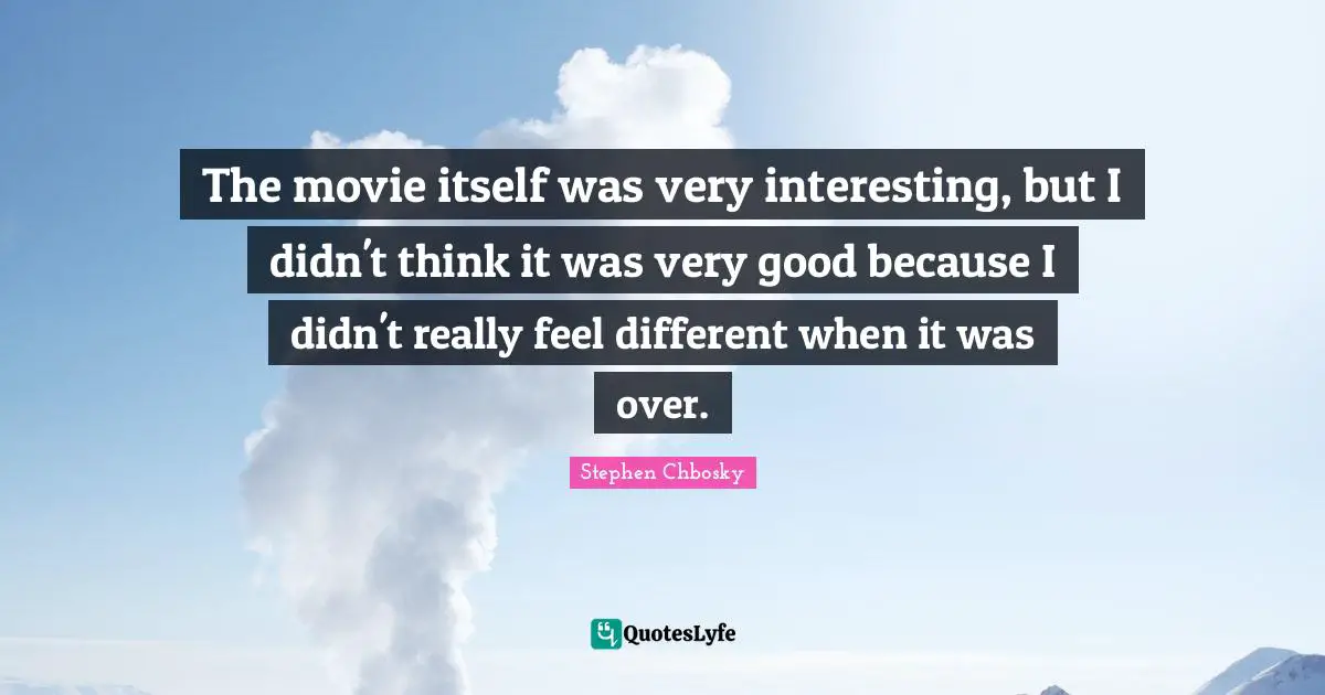 The movie itself was very interesting, but I didn't think it was very good because I didn't really feel different when it was over.