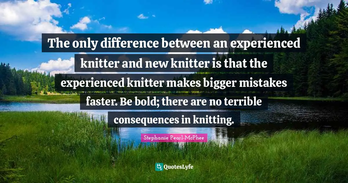 Stephanie Pearl-McPhee Quotes: The only difference between an experienced knitter and new knitter is that the experienced knitter makes bigger mistakes faster. Be bold; there are no terrible consequences in knitting.