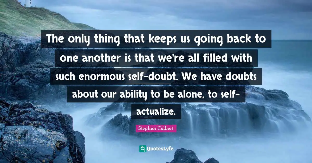 The only thing that keeps us going back to one another is that we're all filled with such enormous self-doubt. We have doubts about our ability to be alone, to self-actualize.