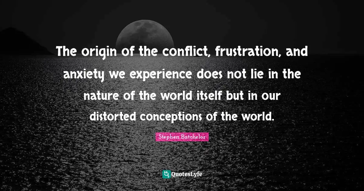 The origin of the conflict, frustration, and anxiety we experience does not lie in the nature of the world itself but in our distorted conceptions of the world.