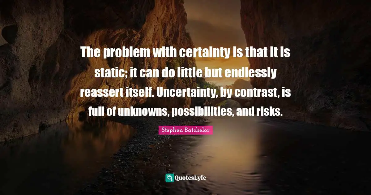 The problem with certainty is that it is static; it can do little but endlessly reassert itself. Uncertainty, by contrast, is full of unknowns, possibilities, and risks.