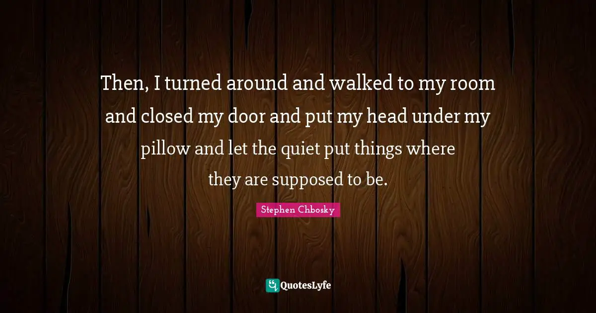 Then, I turned around and walked to my room and closed my door and put my head under my pillow and let the quiet put things where they are supposed to be.