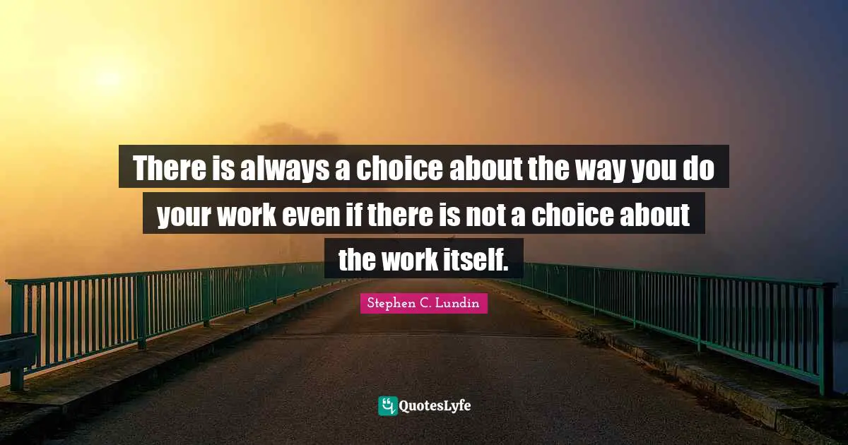 There is always a choice about the way you do your work even if there is not a choice about the work itself.