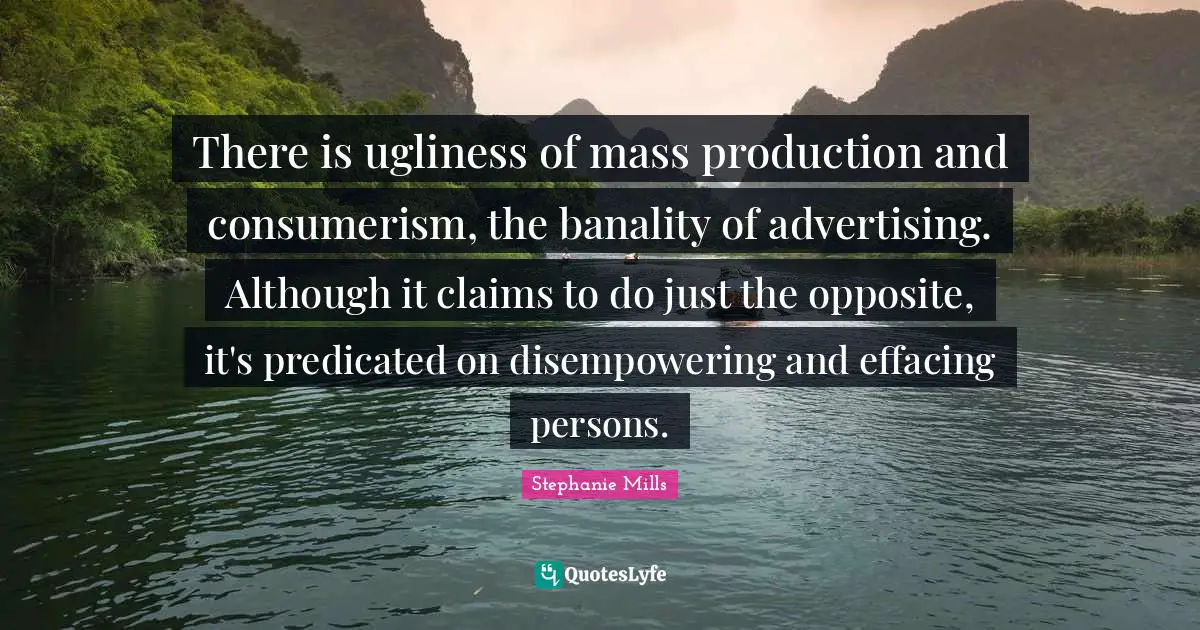 Consumerism Quotes: "There is ugliness of mass production and consumerism, the banality of advertising. Although it claims to do just the opposite, it's predicated on disempowering and effacing persons."