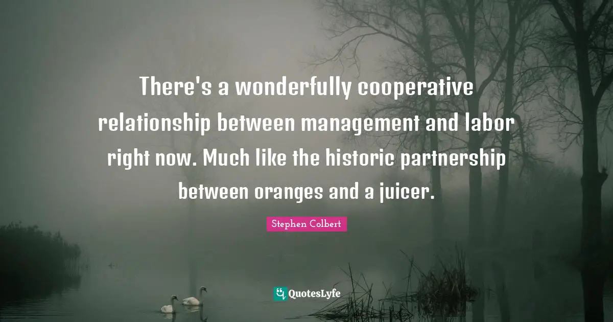 There's a wonderfully cooperative relationship between management and labor right now. Much like the historic partnership between oranges and a juicer.