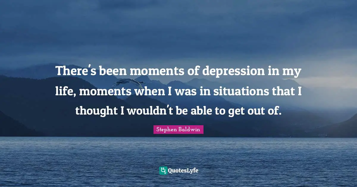 There's been moments of depression in my life, moments when I was in situations that I thought I wouldn't be able to get out of.