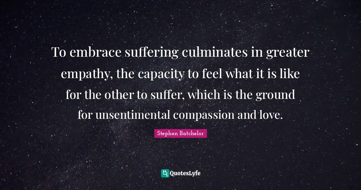 To embrace suffering culminates in greater empathy, the capacity to feel what it is like for the other to suffer, which is the ground for unsentimental compassion and love.