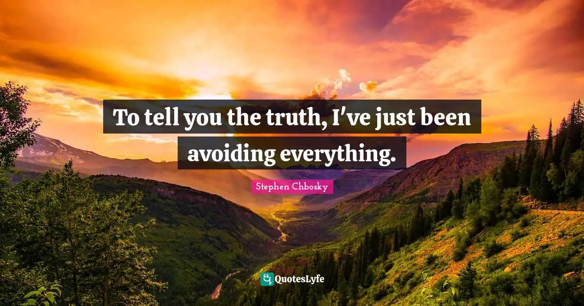 To tell you the truth, I've just been avoiding everything.