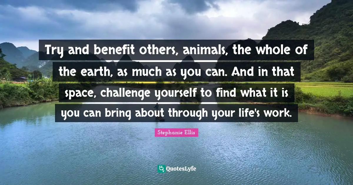 Try and benefit others, animals, the whole of the earth, as much as you can. And in that space, challenge yourself to find what it is you can bring about through your life's work.