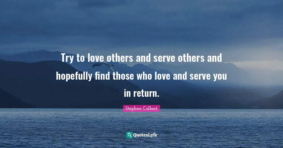 Try to love others and serve others and hopefully find those who love and serve you in return.