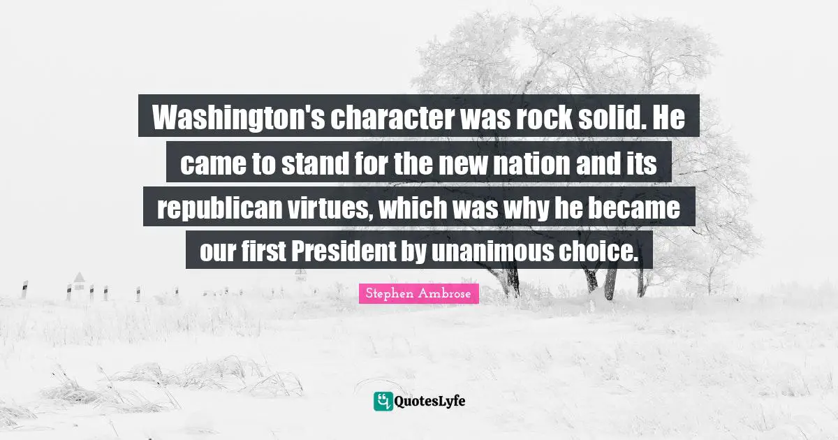 Washington's character was rock solid. He came to stand for the new nation and its republican virtues, which was why he became our first President by unanimous choice.