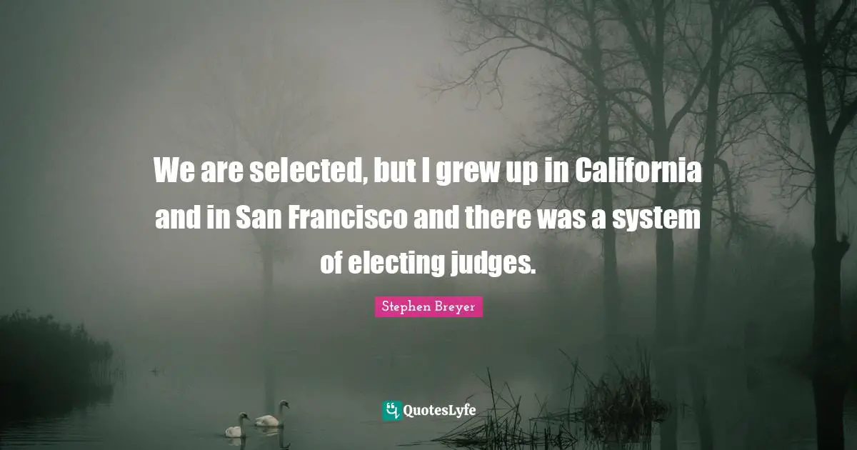We are selected, but I grew up in California and in San Francisco and there was a system of electing judges.