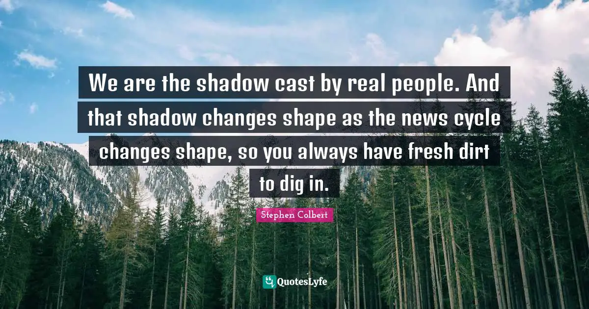 We are the shadow cast by real people. And that shadow changes shape as the news cycle changes shape, so you always have fresh dirt to dig in.