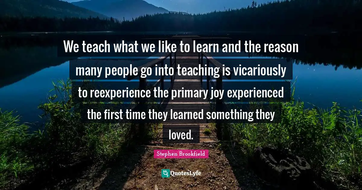 We teach what we like to learn and the reason many people go into teaching is vicariously to reexperience the primary joy experienced the first time they learned something they loved.