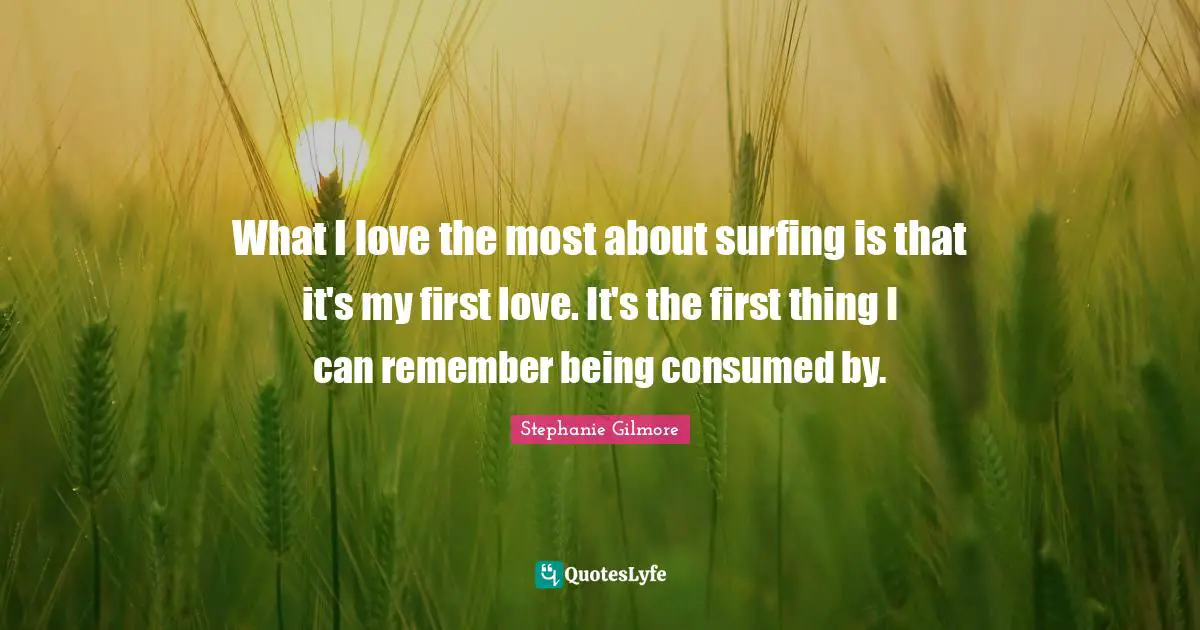 What I love the most about surfing is that it's my first love. It's the first thing I can remember being consumed by.