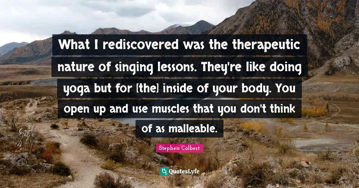 What I rediscovered was the therapeutic nature of singing lessons. They're like doing yoga but for [the] inside of your body. You open up and use muscles that you don't think of as malleable.