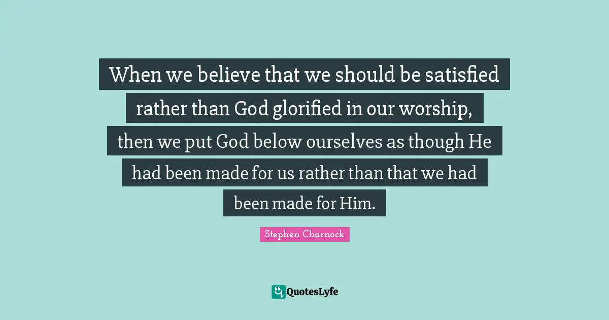 When we believe that we should be satisfied rather than God glorified in our worship, then we put God below ourselves as though He had been made for us rather than that we had been made for Him.